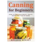 Canning for Beginners: How to Can Vegetables, Fruits, Meats and Fish at Home - Melanie Bennet