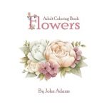 Flowers Adult Coloring Book: An Adult Coloring Book Featuring Exquisite Flower Bouquets and Arrangements for Stress Relief and Relaxation - John Adams