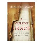 A Violent Grace: Meeting Christ at the Cross - Michael Card