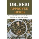 Dr Sebi Approved Herbs: Using Dr Sebi Herbs to Naturally Cleanse and Cure the Body of All Diseases - Jack W. Roberts