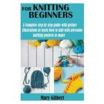 Knitting for Beginners: A Complete step by step guide with picture illustrations to learn how to knit with awesome knitting projects to make - Mary Gilbert