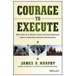 Courage to Execute: What Elite U.S. Military Units Can Teach Business about Leadership and Team Performance - James D. Murphy