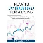 How to Day Trade Forex for a Living: A Beginner's Manual for Day Trading Currency - Proven Money-Making Strategies - Bryan Lee