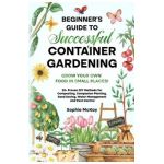 Beginner's Guide to Successful Container Gardening: Grow Your Own Food in Small Places! 25+ Proven DIY Methods for Composting, Companion Planting, See - Sophie Mckay