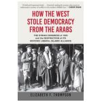 How the West Stole Democracy from the Arabs: The Syrian Congress of 1920 and the Destruction of Its Historic Liberal-Islamic Alliance - Elizabeth F. Thompson