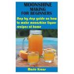 Moonshine Making for Beginners: Step by step guide on how to make moonshine liquor recipes at home - Marie Kraus