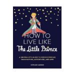 How to Live Like the Little Prince: A Grown-Up's Guide to Rediscovering Imagination, Adventure, and Awe - Stéphane Garnier