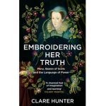 Embroidering Her Truth: Mary, Queen of Scots and the Language of Power - Clare Hunter