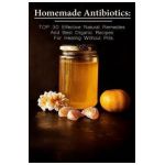 Homemade Antibiotics: TOP 30 Effective Natural Remedies And Best Organic Recipes For Healing Without Pills: (Natural Antibiotics, Herbal Rem - Betty Mcbride