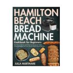 Hamilton Beach Bread Machine Cookbook for Beginners: The Classic, No-Fuss and Gluten-Free Recipes for Perfect Homemade Bread with Your Hamilton Beach - Julla Martinare