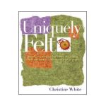 Uniquely Felt: Dozens of Techniques from Fulling and Shaping to Nuno and Cobweb, Includes 46 Creative Projects - Christine White