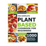 The Complete Plant Based Cookbook for Beginners: 1000 Easy, Delicious and Healthy Whole Food Recipes for Beginners and Advanced Users - Joann Mora