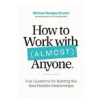 How to Work with (Almost) Anyone: Five Questions for Building the Best Possible Relationships - Michael Bungay Stanier