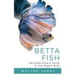 Betta Fish: The Simple Guide to Caring for Your Magical Betta - Walter James