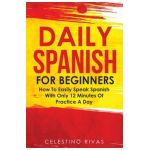 Daily Spanish For Beginners: How To Easily Speak Spanish With Only 12 Minutes Of Practice A Day - Celestino Rivas