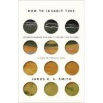 How to Inhabit Time: Understanding the Past, Facing the Future, Living Faithfully Now - James K. A. Smith