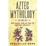 Aztec Mythology: The Gods and Myths of Ancient Mexico - Sebastian Berg