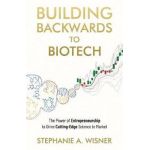 Building Backwards to Biotech: The Power of Entrepreneurship to Drive Cutting-Edge Science to Market - Stephanie A. Wisner