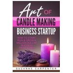 Art Of Candle Making Business Startup: How to Start, Run & Grow a Million Dollar Success From Home! - Suzanne Carpenter