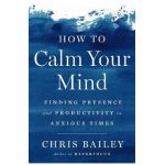 How to Calm Your Mind: Finding Presence and Productivity in Anxious Times - Chris Bailey