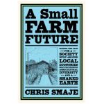 A Small Farm Future: Making the Case for a Society Built Around Local Economies, Self-Provisioning, Agricultural Diversity and a Shared Ear - Chris Smaje