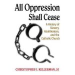 All Oppression Shall Cease: A History of Slavery, Abolitionism, and the Catholic Church - Christopher Kellerman Sj