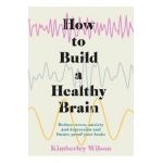 How to Build a Healthy Brain: Reduce Stress, Anxiety and Depression and Future-Proof Your Brain - Kimberley Wilson
