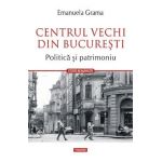 Centrul vechi din Bucuresti. Politica si patrimoniu - Emanuela Grama