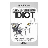Cum sa lucrezi pentru un idiot. Supravietuieste si prospera fara sa-ti ucizi seful - John Hoover
