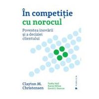 In competitie cu norocul. Povestea inovarii si a deciziei clientului - Clayton M. Christensen