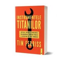 Instrumentele titanilor. Tacticile, rutinile si obiceiurile miliardarilor, figurilor publice si artistilor de talie mondiala - Timothy Ferriss