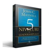 CELE 5 NIVELURI ALE LEADERSHIPULUI - Metode testate pentru a-ti atinge potentialul maxim - John C. Maxwell