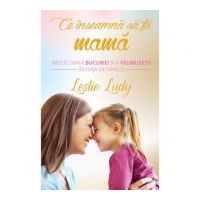 Ce inseamna sa fii mama. Reflectarea bucuriei si a frumusetii in viata de familie - Leslie Ludy