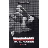 Cum sa ne uitam la ideologie. Th. W. Adorno - Ciprian Bogdan