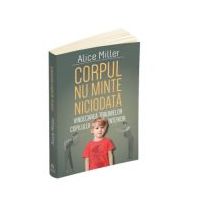 Corpul nu minte niciodata - Vindecarea traumelor copilului interior - Alice Miller