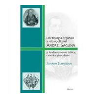 Ecleziologia organica a mitropolitului Andrei Saguna si fundamentele ei biblice, canonice si moderne - Johann Schneider