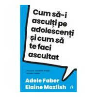 Cum sa-i asculti pe adolescenti si cum sa te faci ascultat - Adele Faber, Elaine Mazlish