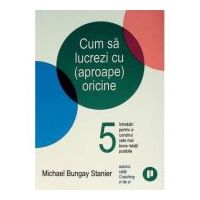 Cum sa lucrezi cu (aproape) oricine. 5 intrebari pentru a construi cele mai bune relatii posibile - Michael Bungay Stanier