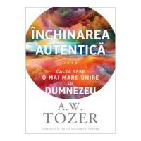 Inchinarea autentica. Calea spre o mai mare unire cu Dumnezeu - A. W. Tozer