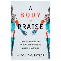 A Body of Praise: Understanding the Role of Our Physical Bodies in Worship - W. David O. Taylor
