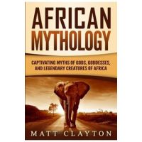 African Mythology: Captivating Myths of Gods, Goddesses, and Legendary Creatures of Africa - Matt Clayton
