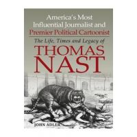 America's Most Influential Journalist and Premier Political Cartoonist: The Life, Times and Legacy of Thomas Nast - John Adler