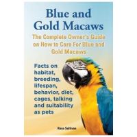Blue and Gold Macaws, The Complete Owner's Guide on How to Care For Blue and Yellow Macaws, Facts on habitat, breeding, lifespan, behavior, diet, cage - Rose Sullivan