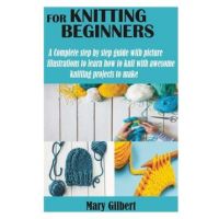 Knitting for Beginners: A Complete step by step guide with picture illustrations to learn how to knit with awesome knitting projects to make - Mary Gilbert