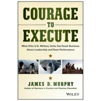 Courage to Execute: What Elite U.S. Military Units Can Teach Business about Leadership and Team Performance - James D. Murphy