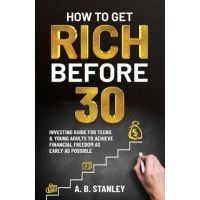How To Get Rich Before 30: Investing Guide for Teens and Young Adults to Achieve Financial Freedom as Early as Possible - A. B. Stanley