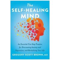 The Self-Healing Mind: An Essential Five-Step Practice for Overcoming Anxiety and Depression, and Revitalizing Your Life - Gregory Scott Brown