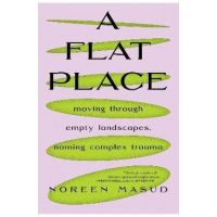 A Flat Place: Moving Through Empty Landscapes, Naming Complex Trauma - Noreen Masud