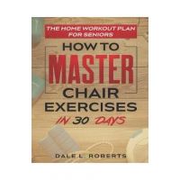 The Home Workout Plan for Seniors: How to Master Chair Exercises in 30 Days - Dale L. Roberts