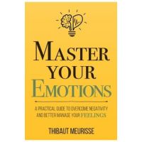 Master Your Emotions: A Practical Guide to Overcome Negativity and Better Manage Your Feelings - Thibaut Meurisse